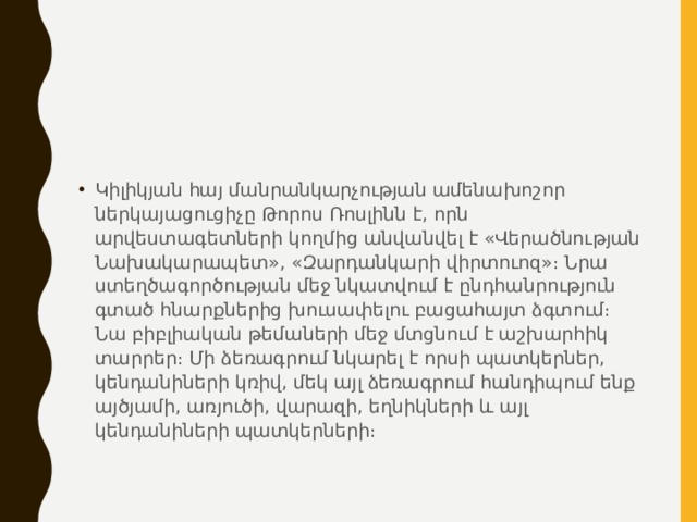 Կիլիկյան հայ մանրանկարչության ամենախոշոր ներկայացուցիչը Թորոս Ռոսլինն է, որն արվեստագետների կողմից անվանվել է «Վերածնության Նախակարապետ», «Զարդանկարի վիրտուոզ»։ Նրա ստեղծագործության մեջ նկատվում է ընդհանրություն գտած հնարքներից խուսափելու բացահայտ ձգտում։ Նա բիբլիական թեմաների մեջ մտցնում է աշխարհիկ տարրեր։ Մի ձեռագրում նկարել է որսի պատկերներ, կենդանիների կռիվ, մեկ այլ ձեռագրում հանդիպում ենք այծյամի, առյուծի, վարազի, եղնիկների և այլ կենդանիների պատկերների։ 