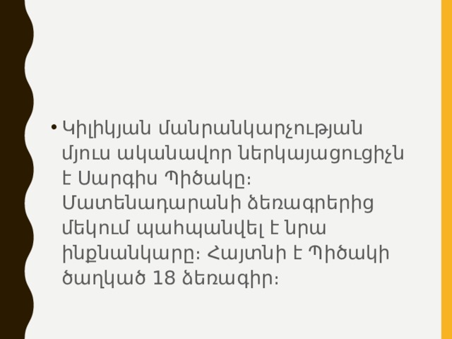 Կիլիկյան մանրանկարչության մյուս ականավոր ներկայացուցիչն է Սարգիս Պիծակը։ Մատենադարանի ձեռագրերից մեկում պահպանվել է նրա ինքնանկարը։ Հայտնի է Պիծակի ծաղկած 18 ձեռագիր։ 