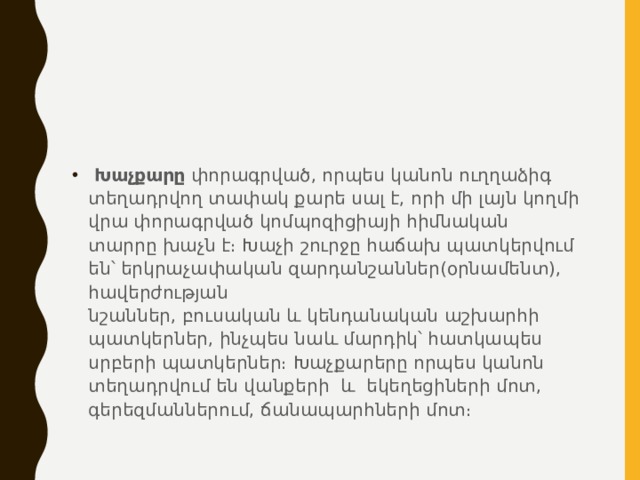  Խաչքարը  փորագրված, որպես կանոն ուղղաձիգ տեղադրվող տափակ քարե սալ է, որի մի լայն կողմի վրա փորագրված կոմպոզիցիայի հիմնական տարրը խաչն է։ Խաչի շուրջը հաճախ պատկերվում են՝ երկրաչափական զարդանշաններ(օրնամենտ), հավերժության նշաններ, բուսական և կենդանական աշխարհի պատկերներ, ինչպես նաև մարդիկ՝ հատկապես սրբերի պատկերներ։ Խաչքարերը որպես կանոն տեղադրվում են վանքերի և  եկեղեցիների մոտ, գերեզմաններում, ճանապարհների մոտ։ 