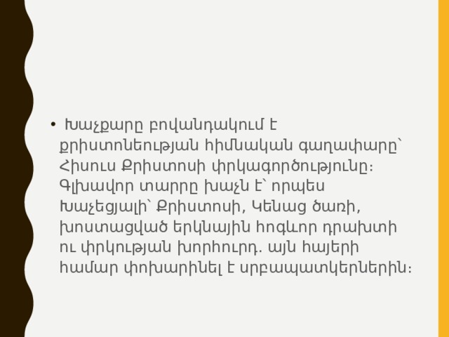   Խաչքարը բովանդակում է քրիստոնեության հիմնական գաղափարը՝ Հիսուս Քրիստոսի փրկագործությունը։ Գլխավոր տարրը խաչն է՝ որպես Խաչեցյալի՝ Քրիստոսի, Կենաց ծառի, խոստացված երկնային հոգևոր դրախտի ու փրկության խորհուրդ. այն հայերի համար փոխարինել է սրբապատկերներին։ 