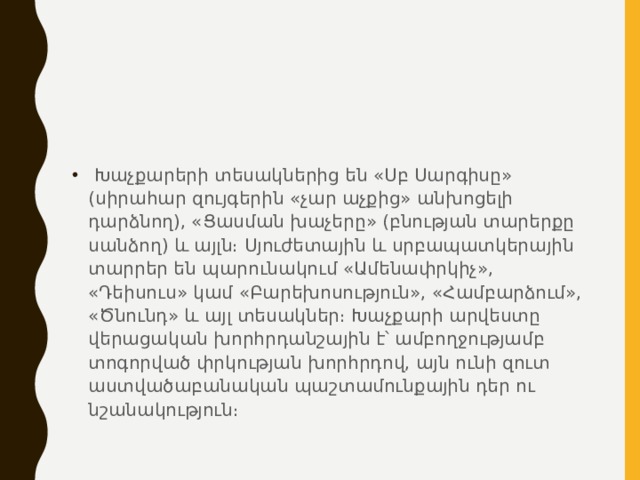   Խաչքարերի տեսակներից են «Սբ Սարգիսը» (սիրահար զույգերին «չար աչքից» անխոցելի դարձնող), «Ցասման խաչերը» (բնության տարերքը սանձող) և այլն։ Սյուժետային և սրբապատկերային տարրեր են պարունակում «Ամենափրկիչ», «Դեիսուս» կամ «Բարեխոսություն», «Համբարձում», «Ծնունդ» և այլ տեսակներ։ Խաչքարի արվեստը վերացական խորհրդանշային է՝ ամբողջությամբ տոգորված փրկության խորհրդով, այն ունի զուտ աստվածաբանական պաշտամունքային դեր ու նշանակություն։ 