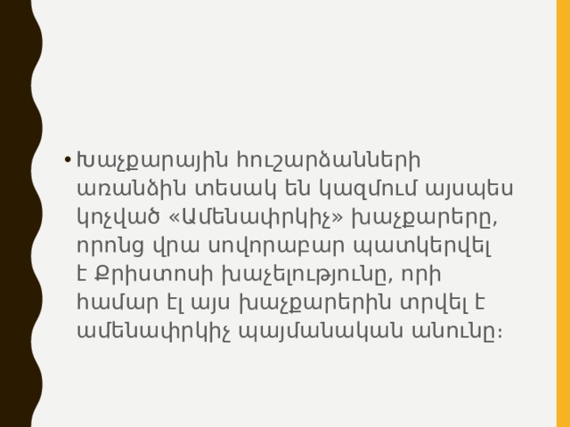 Խաչքարային հուշարձանների առանձին տեսակ են կազմում այսպես կոչված «Ամենափրկիչ» խաչքարերը, որոնց վրա սովորաբար պատկերվել է Քրիստոսի խաչելությունը, որի համար էլ այս խաչքարերին տրվել է ամենափրկիչ պայմանական անունը։ 