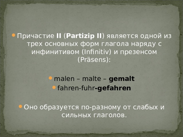 Причастие  II  ( Partizip   II ) является одной из трех основных форм глагола наряду с инфинитивом (Infinitiv) и презенсом (Präsens):  malen – malte – gemalt fahren-fuhr -gefahren  Оно образуется по-разному от слабых и сильных глаголов . 
