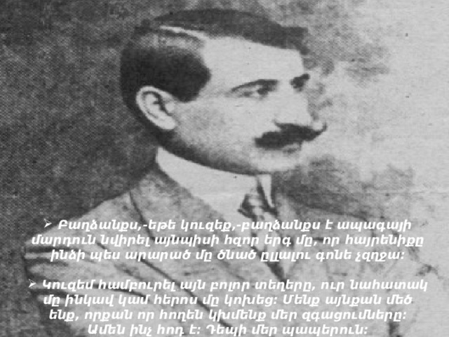  Բաղձանքս,-եթե կուզեք,-բաղձանքս է ապագայի մարդուն նվիրել այնպիսի հզոր երգ մը, որ հայրենիքը ինձի պես արարած մը ծնած ըլլալու գոնե չզղջա:   Կուզեմ համբուրել այն բոլոր տեղերը, ուր նահատակ մը ինկավ կամ հերոս մը կոխեց: Մենք այնքան մեծ ենք, որքան որ հողեն կխմենք մեր զգացումները: Ամեն ինչ հոդ է: Դեպի մեր պապերուն:    