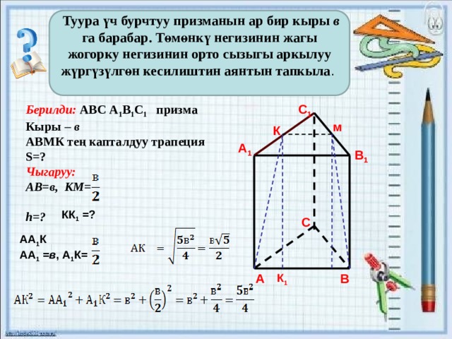  Туура үч бурчтуу призманын ар бир кыры в га барабар. Төмөнкү негизинин жагы жогорку негизинин орто сызыгы аркылуу жүргүзүлгөн кесилиштин аянтын тапкыла .  С 1 Берилди: АВС А 1 В 1 С 1 призма Кыры – в АВМК тең капталдуу трапеция S=? Чыгаруу: АВ=в, КМ=  h=?          м К А 1 В 1 КК 1 =? С АА 1 К  АА 1 = в , А 1 К= К 1  А В 