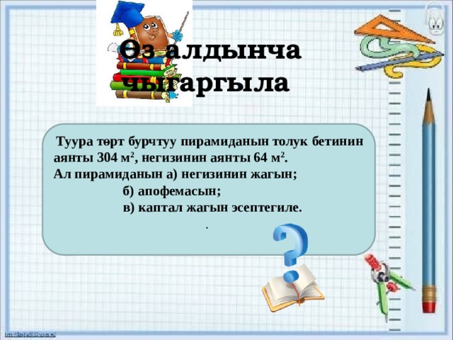 Өз алдынча чыгаргыла  Туура төрт бурчтуу пирамиданын толук бетинин аянты 304 м 2 , негизинин аянты 64 м 2 . Ал пирамиданын а) негизинин жагын;    б) апофемасын;    в) каптал жагын эсептегиле . .  