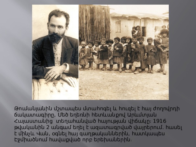 Թումանյանին մշտապես մտահոգել և հուզել է հայ ժողովրդի ճակատագիրը, Մեծ եղեռնի հետևանքով Արևմտյան Հայաստանից  տեղահանված հայության վիճակը։ 1916 թվականին 2 անգամ եղել է ազատագրված վայրերում. հասել է մինչև Վան, օգնել հայ գաղթականներին, հատկապես Էջմիածնում հավաքված որբ երեխաներին ։ 