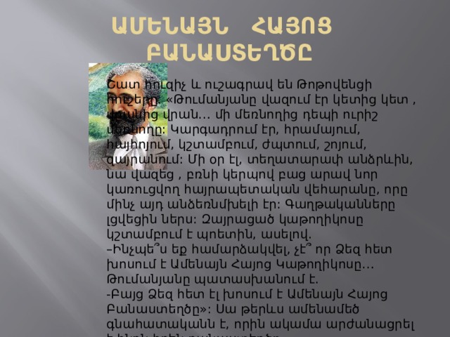 ԱՄԵՆԱՅՆ ՀԱՅՈՑ ԲԱՆԱՍՏԵՂԾԸ Շատ հուզիչ և ուշագրավ են Թոթովենցի հուշերը. «Թումանյանը վազում էր կետից կետ , վրանից վրան… մի մեռնողից դեպի ուրիշ մեռնողը: Կարգադրում էր, հրամայում, հայհոյում, կշտամբում, ժպտում, շոյում, զայրանում: Մի օր էլ, տեղատարափ անձրևին, նա վազեց , բռնի կերպով բաց արավ նոր կառուցվող հայրապետական վեհարանը, որը մինչ այդ անձեռնմխելի էր: Գաղթականները լցվեցին ներս: Զայրացած կաթողիկոսը կշտամբում է պոետին, ասելով. – Ինչպե՞ս եք համարձակվել, չէ՞ որ Ձեզ հետ խոսում է Ամենայն Հայոց Կաթողիկոսը… Թումանյանը պատասխանում է. -Բայց Ձեզ հետ էլ խոսում է Ամենայն Հայոց Բանաստեղծը»: Սա թերևս ամենամեծ գնահատականն է, որին ակամա արժանացրել է ինքն իրեն բանաստեղծը  