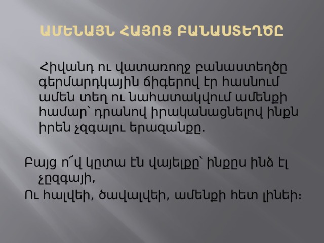 ԱՄԵՆԱՅՆ ՀԱՅՈՑ ԲԱՆԱՍՏԵՂԾԸ  Հիվանդ ու վատառողջ բանաստեղծը  գերմարդկային ճիգերով էր հասնում ամեն տեղ ու նահատակվում ամենքի համար՝ դրանով իրականացնելով ինքն իրեն չզգալու երազանքը. Բայց ո՜վ կըտա էն վայելքը՝ ինքըս ինձ էլ չըզգայի, Ու հալվեի, ծավալվեի, ամենքի հետ լինեի։ 