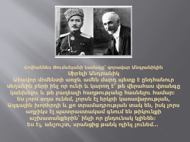 Հովհաննես Թումանյանի նամակը՝ զորավար Անդրանիկին  Սիրելի Անդրանիկ  Ահավոր մոմենտի առջև ամեն մարդ պետք է ընդհանուր սեղանին բերի ինչ որ ունի և կարող է՝ թե վերահաս վտանգը կանխելու և թե բաղձալի հաղթությանը հասնելու համար։   Ես չորս տղա ունեմ, չորսն էլ երկրի կառավարության, Ազգային խորհրդի և քո տրամադրության տակ են, իսկ չորս աղջիկս էլ պատրաստակամ գնում են թիկունքի աշխատանքերին՝ ինչի որ ընդունակ կլինեն։  Ես էլ, անշուշտ, սրանցից թանկ ոչինչ չունեմ․․․    