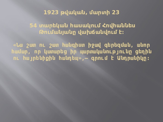   1923 թվական, մարտի 23    54 տարեկան հասակում Հովհաննես Թումանյանը վախճանվում է։   «Նա շատ ու շատ հանգիստ իջավ գերեզման, անոր համար, որ կատարեց իր պարտականությունը ցեղին ու հայրենիքին հանդեպ»,— գրում է Անդրանիկը։   