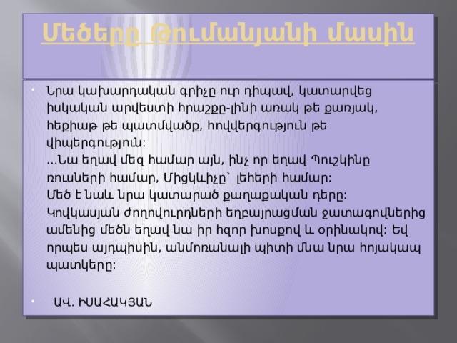   Մեծերը Թումանյանի մասին   Նրա կախարդական գրիչը ուր դիպավ, կատարվեց իսկական արվեստի հրաշքը-լինի առակ թե քառյակ, հեքիաթ թե պատմվածք, հովվերգություն թե վիպերգություն:  ...Նա եղավ մեզ համար այն, ինչ որ եղավ Պուշկինը ռուսների համար, Միցկևիչը` լեհերի համար:  Մեծ է նաև նրա կատարած քաղաքական դերը:  Կովկասյան ժողովուրդների եղբայրացման ջատագովներից ամենից մեծն եղավ նա իր հզոր խոսքով և օրինակով: Եվ որպես այդպիսին, անմոռանալի պիտի մնա նրա հոյակապ պատկերը:    ԱՎ. ԻՍԱՀԱԿՅԱՆ 