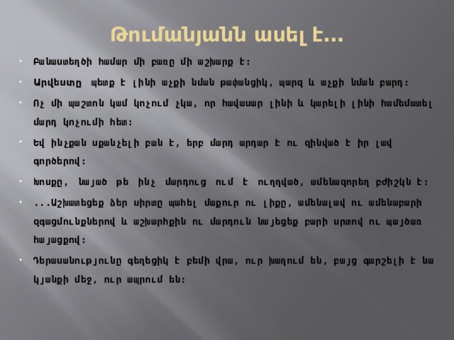 Թումանյանն ասել է․․․ Բանաստեղծի համար մի բառը մի աշխարք է։ Արվեստը  պետք է լինի աչքի նման թափանցիկ, պարզ և աչքի նման բարդ։ Ոչ մի պաշտոն կամ կոչում չկա, որ հավասար լինի և կարելի լինի համեմատել մարդ կոչումի հետ։ Եվ ինչքան սքանչելի բան է, երբ մարդ արդար է ու զինված է իր լավ գործերով։ Խոսքը,  նայած  թե  ինչ  մարդուց  ում  է  ուղղված, ամենազորեղ բժիշկն է։ ...Աշխատեցեք ձեր սիրտը պահել մաքուր ու լիքը, ամենալավ ու ամենաբարի զգացմունքներով և աշխարհքին ու մարդուն նայեցեք բարի սրտով ու պայծառ հայացքով։ Դերասանությունը գեղեցիկ է բեմի վրա, ուր խաղում են, բայց գարշելի է նա կյանքի մեջ, ուր ապրում են։ 