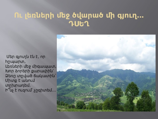 Ու լեռների մեջ ծվարած մի գյուղ․․․  ԴՍԵՂ   Մեր գյուղն էն է, որ հըպարտ,  Լեռների մեջ միգապատ,  Խոր ձորերի քարափին՝  Ձեռը տըված ճակատին՝  Միտք է անում տըխրադեմ․  Ի՞նչ է ուզում՝ չըգիտեմ․․․   