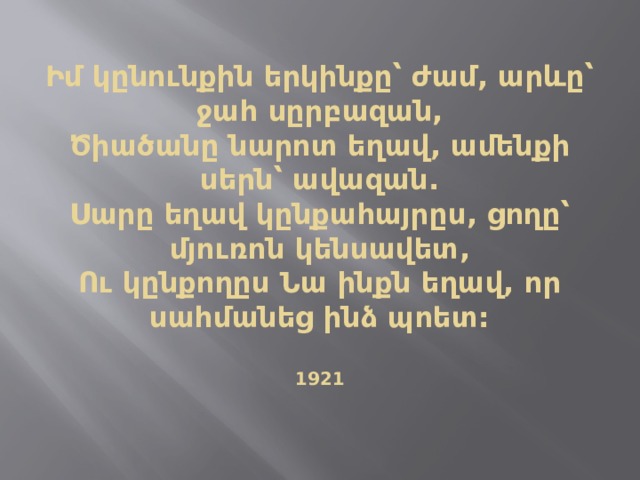  Իմ կընունքին երկինքը՝ ժամ, արևը՝ ջահ սըրբազան,  Ծիածանը նարոտ եղավ, ամենքի սերն՝ ավազան.  Սարը եղավ կընքահայրըս, ցողը՝ մյուռոն կենսավետ,  Ու կընքողըս Նա ինքն եղավ, որ սահմանեց ինձ պոետ:   1921      