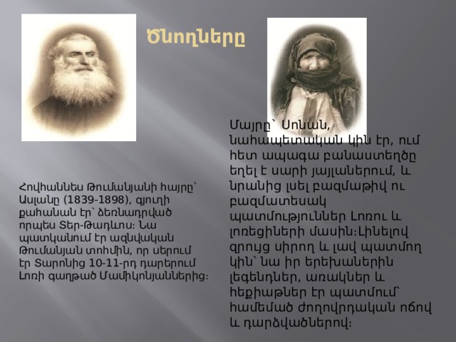 Ծնողները Մայրը` Սոնան, նահապետական կին էր, ում հետ ապագա բանաստեղծը եղել է սարի յայլաներում, և նրանից լսել բազմաթիվ ու բազմատեսակ պատմություններ Լոռու և լոռեցիների մասին։Լինելով զրույց սիրող և լավ պատմող կին՝ նա իր երեխաներին լեգենդներ, առակներ և հեքիաթներ էր պատմում՝ համեմած ժողովրդական ոճով և դարձվածներով։  Հովհաննես Թումանյանի հայրը՝ Ասլանը (1839-1898), գյուղի քահանան էր՝ ձեռնադրված որպես Տեր-Թադևոս։ Նա պատկանում էր ազնվական Թումանյան տոհմին, որ սերում էր Տարոնից 10-11-րդ դարերում Լոռի գաղթած Մամիկոնյաններից։ 