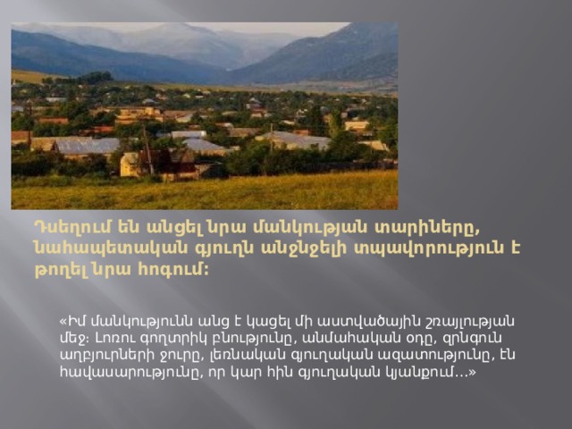 Դսեղում են անցել նրա մանկության տարիները, նահապետական գյուղն անջնջելի տպավորություն է թողել նրա հոգում։    «Իմ մանկությունն անց է կացել մի աստվածային շռայլության մեջ։ Լոռու գողտրիկ բնությունը, անմահական օդը, զրնգուն աղբյուրների ջուրը, լեռնական գյուղական ազատությունը, էն հավասարությունը, որ կար հին գյուղական կյանքում…» 