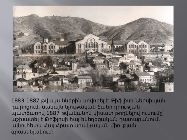 1883-1887 թվականներին սովորել է Թիֆլիսի Ներսիսյան դպրոցում, սակայն նյութական ծանր դրության պատճառով 1887 թվականին կիսատ թողնելով ուսումը` աշխատել է Թիֆլիսի հայ եկեղեցական դատարանում, այնուհետև Հայ Հրատարակչական միության գրասենյակում։ 