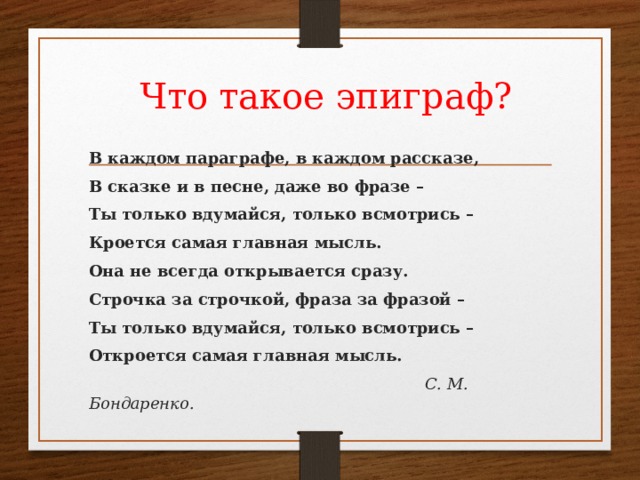  Что такое эпиграф? В каждом параграфе, в каждом рассказе, В сказке и в песне, даже во фразе – Ты только вдумайся, только всмотрись – Кроется самая главная мысль. Она не всегда открывается сразу. Строчка за строчкой, фраза за фразой – Ты только вдумайся, только всмотрись – Откроется самая главная мысль.  С. М. Бондаренко. 