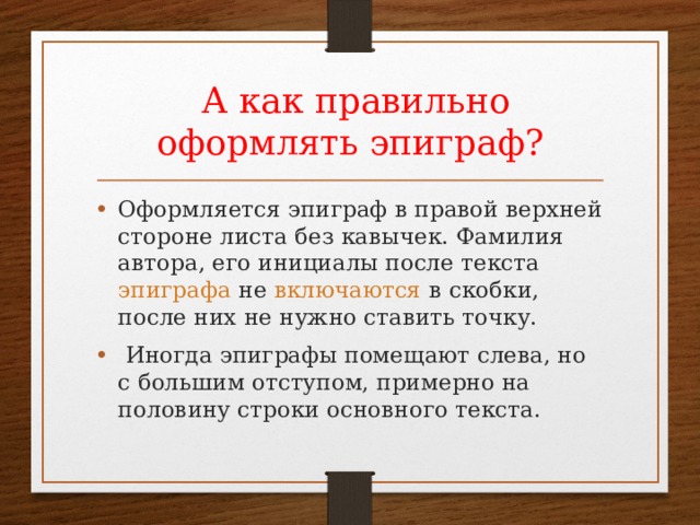  А как правильно оформлять эпиграф? Оформляется эпиграф в правой верхней стороне листа без кавычек. Фамилия автора, его инициалы после текста  эпиграфа   не  включаются  в скобки, после них не нужно ставить точку.  Иногда эпиграфы помещают слева, но с большим отступом, примерно на половину строки основного текста.   