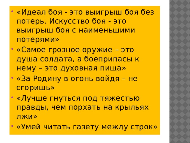 «Идеал боя - это выигрыш боя без потерь. Искусство боя - это выигрыш боя с наименьшими потерями» «Самое грозное оружие – это душа солдата, а боеприпасы к нему – это духовная пища» «За Родину в огонь войдя – не сгоришь» «Лучше гнуться под тяжестью правды, чем порхать на крыльях лжи» «Умей читать газету между строк»