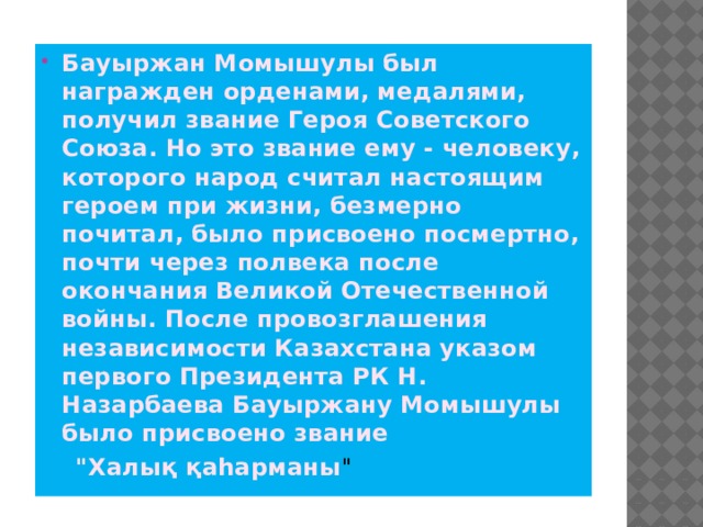 Бауыржан Момышулы был награжден орденами, медалями, получил звание Героя Советского Союза. Но это звание ему - человеку, которого народ считал настоящим героем при жизни, безмерно почитал, было присвоено посмертно, почти через полвека после окончания Великой Отечественной войны. После провозглашения независимости Казахстана указом первого Президента РК Н. Назарбаева Бауыржану Момышулы было присвоено звание