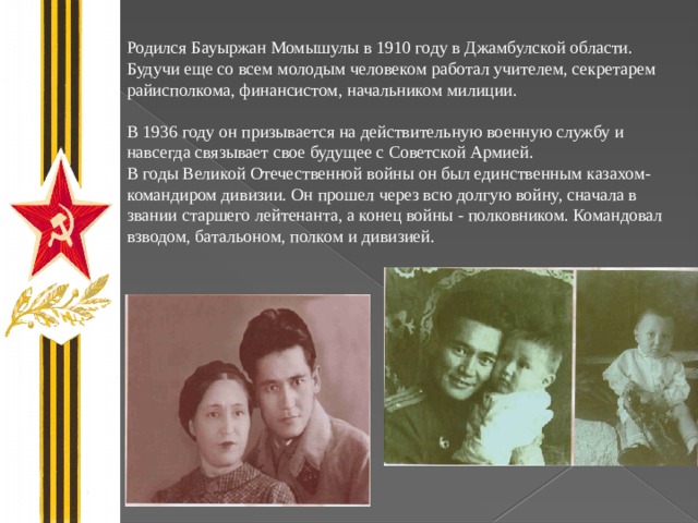 Родился Бауыржан Момышулы в 1910 году в Джамбулской области. Будучи еще со всем молодым человеком работал учителем, секретарем райисполкома, финансистом, начальником милиции. В 1936 году он призывается на действительную военную службу и навсегда связывает свое будущее с Советской Армией. В годы Великой Отечественной войны он был единственным казахом-командиром дивизии. Он прошел через всю долгую войну, сначала в звании старшего лейтенанта, а конец войны - полковником. Командовал взводом, батальоном, полком и дивизией.