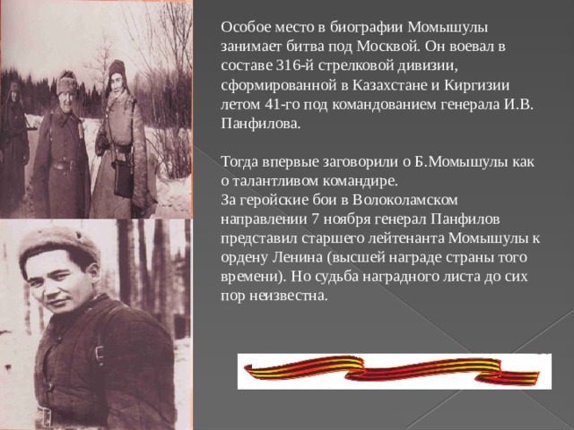Особое место в биографии Момышулы занимает битва под Москвой. Он воевал в составе 316-й стрелковой дивизии, сформированной в Казахстане и Киргизии летом 41-го под командованием генерала И.В. Панфилова. Тогда впервые заговорили о Б.Момышулы как о талантливом командире. За геройские бои в Волоколамском направлении 7 ноября генерал Панфилов представил старшего лейтенанта Момышулы к ордену Ленина (высшей награде страны того времени). Но судьба наградного листа до сих пор неизвестна.