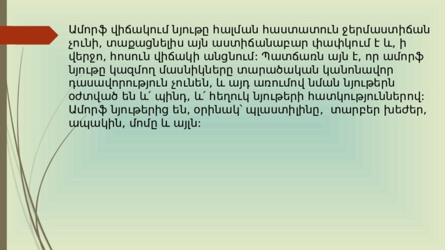 Ամորֆ վիճակում նյութը հալման հաստատուն ջերմաստիճան չունի, տաքացնելիս այն աստիճանաբար փափկում է և, ի վերջո, հոսուն վիճակի անցնում: Պատճառն այն է, որ ամորֆ նյութը կազմող մասնիկները տարածական կանոնավոր դասավորություն չունեն, և այդ առումով նման նյութերն օժտված են և՛ պինդ, և՛ հեղուկ նյութերի հատկություններով: Ամորֆ նյութերից են, օրինակ՝ պլաստիլինը, տարբեր խեժեր, ապակին, մոմը և այլն: 