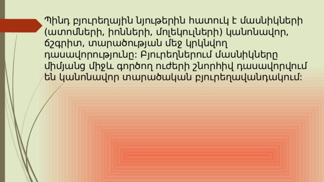 Պինդ բյուրեղային նյութերին հատուկ է մասնիկների (ատոմների, իոնների, մոլեկուլների) կանոնավոր, ճշգրիտ, տարածության մեջ կրկնվող դասավորությունը: Բյուրեղներում մասնիկները միմյանց միջև գործող ուժերի շնորհիվ դասավորվում են կանոնավոր տարածական բյուրեղավանդակում: 