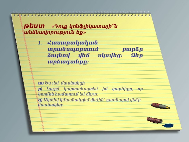   թեստ «Դուք կոնֆլիկատայի՞ն անձնավորություն եք»   Հասարակական տրանսպորտում բարձր ձայնով վեճ սկսվեց: Ձեր արձագանքը:   ա) Ես չեմ մասնակցի բ) Կարճ կարտահայտեմ իմ կարծիքը, որ կողմին համարում եմ ճիշտ: գ) Ակտիվ կմասնակցեմ վեճին` դառնալով վեճի մասնակից: 
