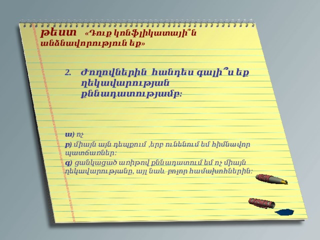   թեստ «Դուք կոնֆլիկատայի՞ն անձնավորություն եք»    Ժողովներին հանդես գալի ՞ ս եք ղեկավարության քննադատությամբ:   ա) ոչ բ) միայն այն դեպքում ,երբ ունենում եմ հիմնավոր պատճառներ: գ) ցանկացած առիթով քննադատում եմ ոչ միայն ղեկավարությանը, այլ նաև բոլոր համախոհներին: 