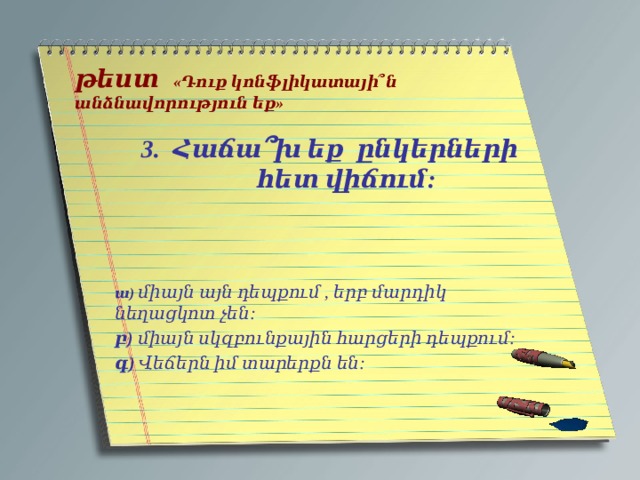   թեստ  «Դուք կոնֆլիկատայի՞ն անձնավորություն եք»   Հաճա ՞ խ եք ընկերների հետ վիճում:    ա) միայն այն դեպքում , երբ մարդիկ նեղացկոտ չեն: բ) միայն սկզբունքային հարցերի դեպքում: գ) Վեճերն իմ տարերքն են: 