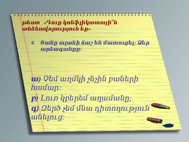   թեստ «Դուք կոնֆլիկատայի՞ն անձնավորություն եք»   Տանը ալանի ճաշ են մատուցել: Ձեր արձագանքը:    ա) Չեմ աղմկի չնչին բաների համար: բ) Լուռ կբերեմ աղամանը; գ) Զերծ չեմ մնա դիտողություն անելուց: 