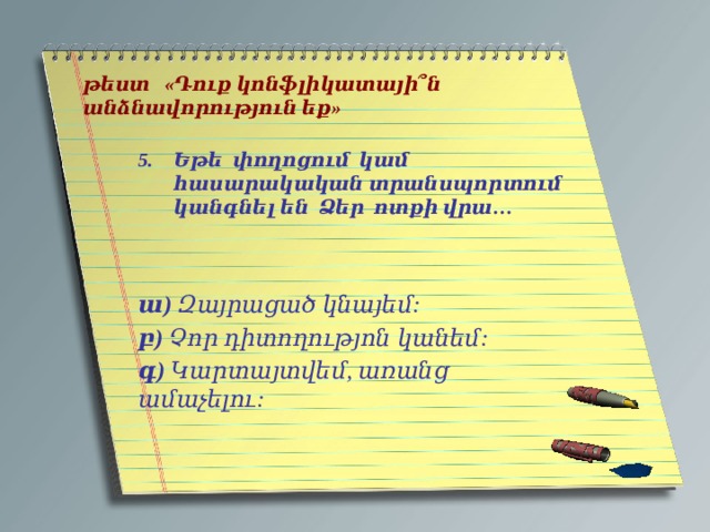   թեստ «Դուք կոնֆլիկատայի՞ն անձնավորություն եք»   Եթե փողոցում կամ հասարակական տրանսպորտում կանգնել են Ձեր ոտքի վրա…   ա) Զայրացած կնայեմ: բ) Չոր դիտողությոն կանեմ: գ) Կարտայտվեմ, առանց ամաչելու: 