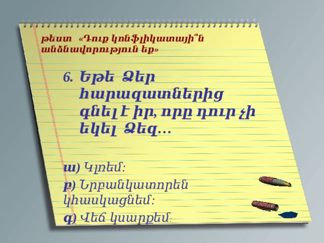   թեստ «Դուք կոնֆլիկատայի՞ն անձնավորություն եք»   Եթե Ձեր հարազատներից գնել է իր, որը դուր չի եկել Ձեզ…   ա) Կլռեմ: բ) Նրբանկատորեն կհասկացնեմ: գ) Վեճ կսարքեմ : 