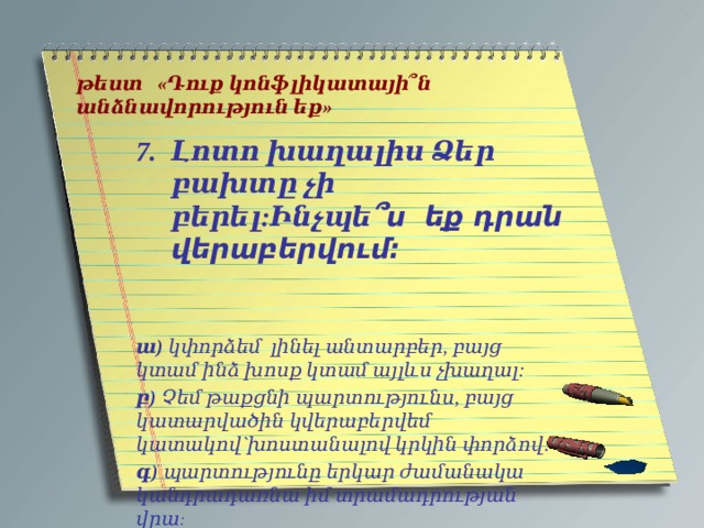   թեստ «Դուք կոնֆլիկատայի՞ն անձնավորություն եք»   Լոտո խաղալիս Ձեր բախտը չի բերել:Ինչպե ՞ս եք դրան վերաբերվում:    ա) կփորձեմ լինել անտարբեր, բայց կտամ ինձ խոսք կտամ այլևս չխաղալ: բ) Չեմ թաքցնի պարտությունս, բայց կատարվածին կվերաբերվեմ կատակով`խոստանալով կրկին փորձով: գ) պարտությունը երկար ժամանակա կանդրադառնա իմ տրամադրության վրա : 