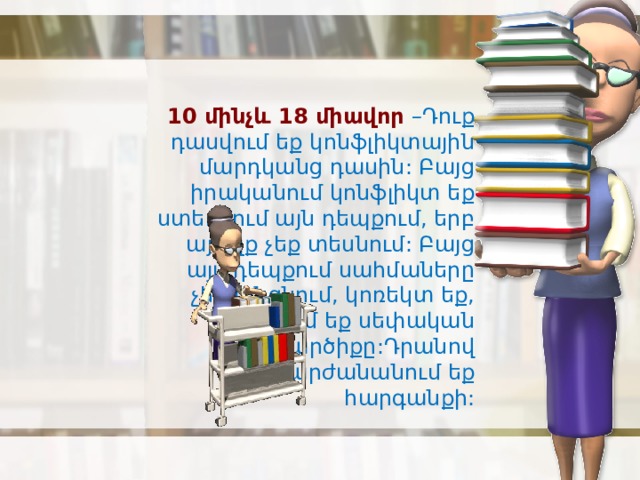 10 մինչև 18 միավոր –Դուք դասվում եք կոնֆլիկտային մարդկանց դասին: Բայց իրականում կոնֆլիկտ եք ստեղծում այն դեպքում, երբ այլ ելք չեք տեսնում: Բայց այս դեպքում սահմաները չեք անցնում, կոռեկտ եք, պնդում եք սեփական կարծիքը:Դրանով արժանանում եք հարգանքի: 
