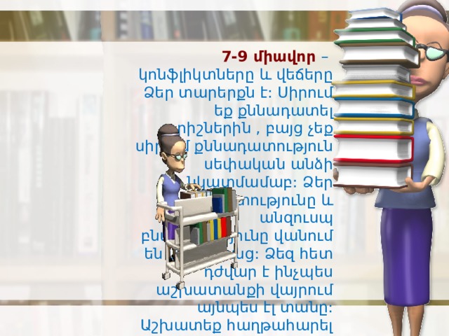 7-9 միավոր – կոնֆլիկտները և վեճերը Ձեր տարերքն է: Սիրում եք քննադատել ուրիշներին , բայց չեք սիրում քննադատություն սեփական անձի նկատմամաբ: Ձեր կոպտությունը և անզուսպ բնավորությունը վանում են մարդկանց: Ձեզ հետ դժվար է ինչպես աշխատանքի վայրում այնպես էլ տանը: Աշխատեք հաղթահարել սեփական բնավորությունը: 
