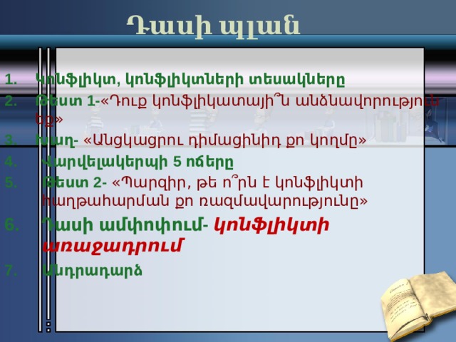 Դասի պլան   Կոնֆլիկտ, կոնֆլիկտների տեսակները Թեստ 1- «Դուք կոնֆլիկատայի՞ն անձնավորություն եք» Խաղ- «Անցկացրու դիմացինիդ քո կողմը» Վարվելակերպի 5 ոճերը Թեստ 2- «Պարզիր, թե ո՞րն է կոնֆլիկտի հաղթահարման քո ռազմավարությունը» Դասի ամփոփում-  կոնֆլիկտի առաջադրում Անդրադարձ     