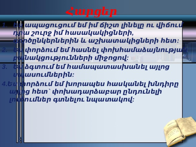Հարցեր Ես ապացուցում եմ իմ ճիշտ լինելը ու վիճում դրա շուրջ իմ հասակակիցների, գործընկերներին և աշխատակիցների հետ: Ես փորձում եմ հասնել փոխհամաձայնության բանակցությունների միջոցով: Ես ձգտում եմ համապատասխանել այլոց սպասումներին: 4.Ես փորձում եմ խորապես հասկանել խնդիրը այլոց հետ` փոխադարձաբար ընդունելի լուծումներ գտնելու նպատակով: 
