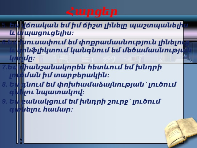 Հարցեր 5. Ես վճռական եմ իմ ճիշտ լինելը պաշտպանելիս և ապացուցելիս: 6.Ես խուսափում եմ փոքրամասնություն լինելուց և կոնֆլիկտում կանգնում եմ մեծամասնության կողմը: 7.Ես միանշանակորեն հետևում եմ խնդրի լուծման իմ տարբերակին: 8. Ես գնում եմ փոխհամաձայնության` լուծում գնելու նպատակով: 9. Ես բանակցում եմ խնդրի շուրջ` լուծում գտնելու համար: 