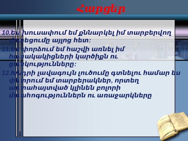 Հարցեր 10.Ես խուսափում եմ քննարկել իմ տարբերվող մոտեցումը այլոց հետ: 11.Ես փորձում եմ հաշվի առնել իմ հասակակիցների կարծիքն ու ցանկությունները: 12.Խնդրի լավագույն լուծումը գտնելու համար ես փնտրում եմ տարբերակներ, որտեղ արտահայտված կլինեն բոլորի մտահոգություններն ու առաջարկները  
