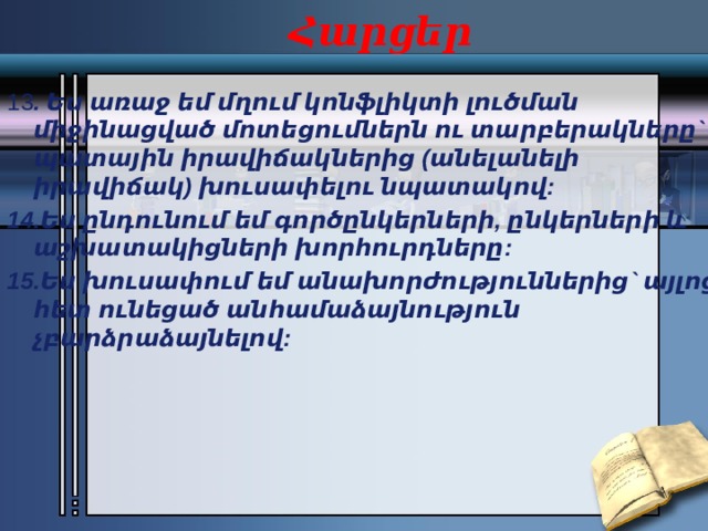 Հարցեր 13 . Ես առաջ եմ մղում կոնֆլիկտի լուծման միջինացված մոտեցումներն ու տարբերակները` պատային իրավիճակներից (անելանելի իրավիճակ) խուսափելու նպատակով: 14.Ես ընդունում եմ գործընկերների, ընկերների և աշխատակիցների խորհուրդները: 15.Ես խուսափում եմ անախորժություններից` այլոց հետ ունեցած անհամաձայնություն չբարձրաձայնելով: 