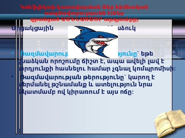 Կոնֆլիկտի կառավարման Ձեր հիմնական ռազմավարությունն է(Ձեր գրանցած ԱՄԵՆԱՑԱԾՐ արդյունքը)   Մրցակցային                               Շնաձուկ   Ռազմավարության առավելությունը ` եթե շնաձկան որոշումը ճիշտ է, ապա ավելի լավ է արդյունքի հասնելու համար չգնալ կոմպրոմիսի:   Ռազմավարության թերությունը` կարող է սերմանել թշնամանք և ատելություն նրա նկատմամբ ով կիրառում է այս ոճը: 