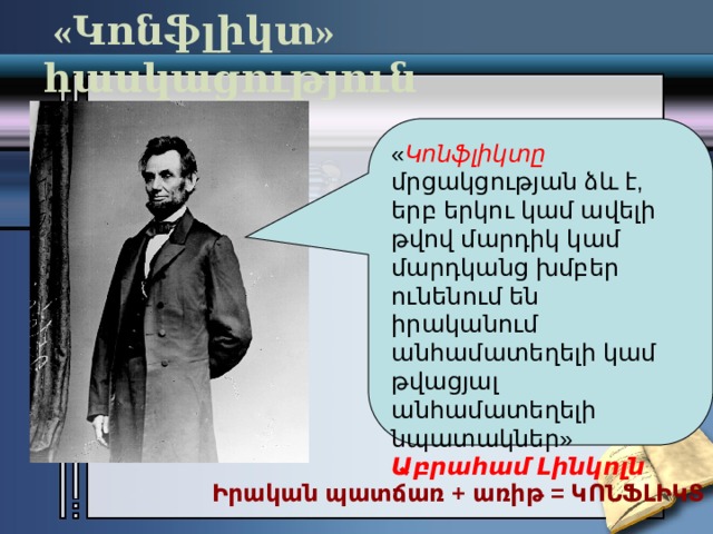  «Կոնֆլիկտ» հասկացություն « Կոնֆլիկտը մրցակցության ձև է, երբ երկու կամ ավելի թվով մարդիկ կամ մարդկանց խմբեր ունենում են իրականում անհամատեղելի կամ թվացյալ անհամատեղելի նպատակներ» Աբրահամ Լինկոլն Իրական պատճառ + առիթ = ԿՈՆՖԼԻԿՏ 