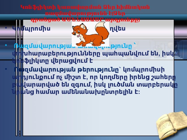 Կոնֆլիկտի կառավարման Ձեր հիմնական ռազմավարությունն է(Ձեր գրանցած ԱՄԵՆԱՑԱԾՐ արդյունքը)   Կոմպրոմիս                               Աղվես   Ռազմավարության առավելությունը ՝ փոխհարաբերությունները պահպանվում են, իսկ կոնֆլիկտը վերացվում է   Ռազմավարության թերությունը` կոմպրոմիսի արդյունքում ոչ միշտ է, որ կողմերը իրենց շահերը բավարարված են զգում, իսկ լուծման տարբերակը նրանց համար ամենանախընտրելին է: 