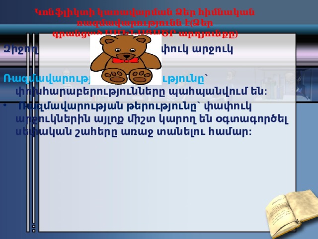 Կոնֆլիկտի կառավարման Ձեր հիմնական ռազմավարությունն է(Ձեր գրանցած ԱՄԵՆԱՑԱԾՐ արդյունքը)   Զիջող                                  Փափուկ արջուկ Ռազմավարության առավելությունը ` փոխհարաբերությունները պահպանվում են:   Ռազմավարության թերությունը` փափուկ արջուկներին այլոք միշտ կարող են օգտագործել սեփական շահերը առաջ տանելու համար: 