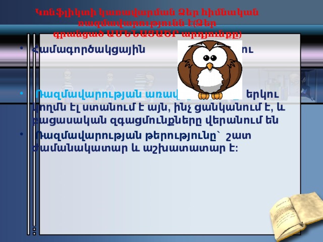 Կոնֆլիկտի կառավարման Ձեր հիմնական ռազմավարությունն է(Ձեր գրանցած ԱՄԵՆԱՑԱԾՐ արդյունքը)   Համագործակցային                             Բու   Ռազմավարության առավելությունը ` երկու կողմն էլ ստանում է այն, ինչ ցանկանում է, և բացասական զգացմունքները վերանում են   Ռազմավարության թերությունը` շատ ժամանակատար և աշխատատար է: 