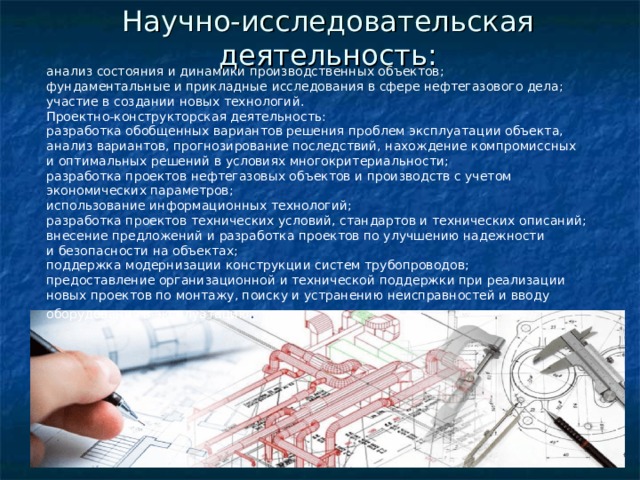 Научно-исследовательская деятельность: анализ состояния и динамики производственных объектов; фундаментальные и прикладные исследования в сфере нефтегазового дела; участие в создании новых технологий. Проектно-конструкторская деятельность: разработка обобщенных вариантов решения проблем эксплуатации объекта, анализ вариантов, прогнозирование последствий, нахождение компромиссных и оптимальных решений в условиях многокритериальности; разработка проектов нефтегазовых объектов и производств с учетом экономических параметров; использование информационных технологий; разработка проектов технических условий, стандартов и технических описаний; внесение предложений и разработка проектов по улучшению надежности и безопасности на объектах; поддержка модернизации конструкции систем трубопроводов; предоставление организационной и технической поддержки при реализации новых проектов по монтажу, поиску и устранению неисправностей и вводу оборудования в эксплуатацию . 